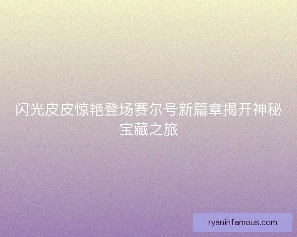 闪光皮皮惊艳登场赛尔号新篇章揭开神秘宝藏之旅